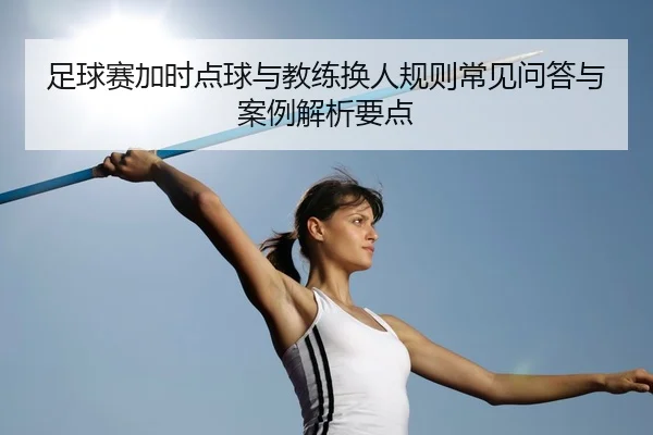 足球赛加时点球与教练换人规则常见问答与案例解析要点